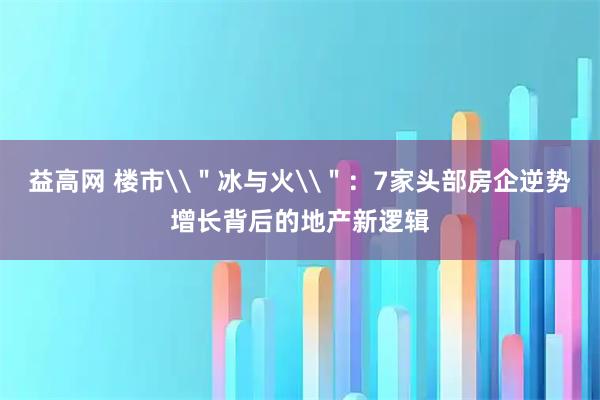 益高网 楼市\＂冰与火\＂：7家头部房企逆势增长背后的地产新逻辑