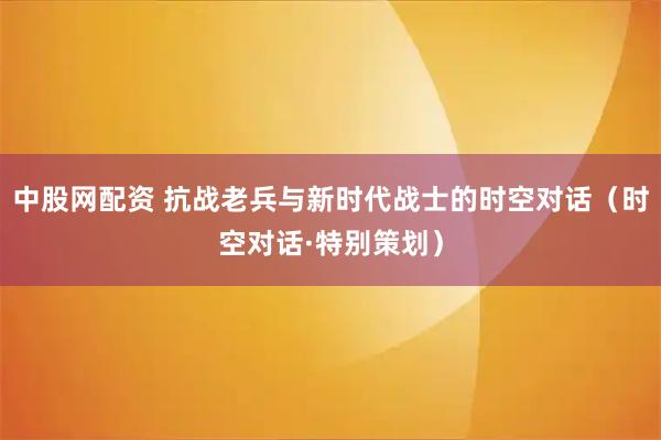 中股网配资 抗战老兵与新时代战士的时空对话（时空对话·特别策划）