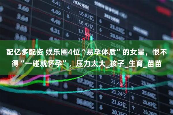 配亿多配资 娱乐圈4位“易孕体质”的女星，恨不得“一碰就怀孕”，压力太大_孩子_生育_苗苗