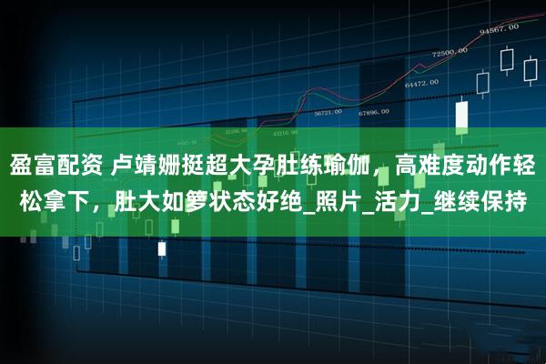 盈富配资 卢靖姗挺超大孕肚练瑜伽，高难度动作轻松拿下，肚大如箩状态好绝_照片_活力_继续保持