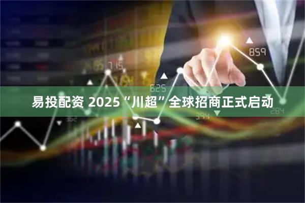 易投配资 2025“川超”全球招商正式启动