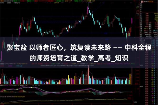 聚宝盆 以师者匠心，筑复读未来路 —— 中科全程的师资培育之道_教学_高考_知识