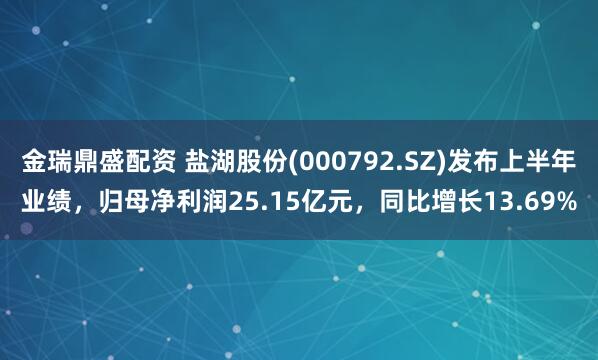 金瑞鼎盛配资 盐湖股份(000792.SZ)发布上半年业绩，归母净利润25.15亿元，同比增长13.69%