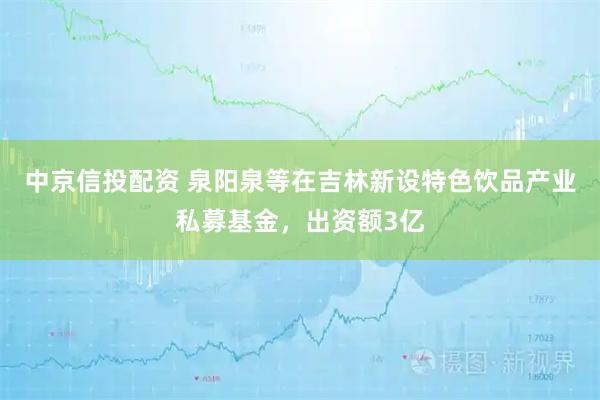 中京信投配资 泉阳泉等在吉林新设特色饮品产业私募基金，出资额3亿