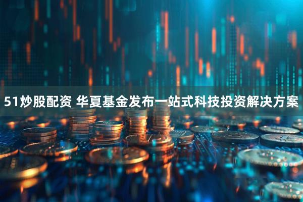 51炒股配资 华夏基金发布一站式科技投资解决方案