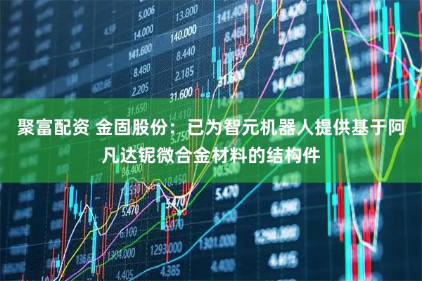 聚富配资 金固股份：已为智元机器人提供基于阿凡达铌微合金材料的结构件