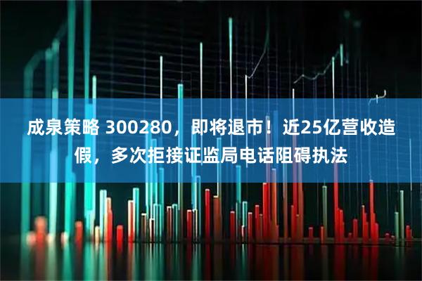 成泉策略 300280，即将退市！近25亿营收造假，多次拒接证监局电话阻碍执法