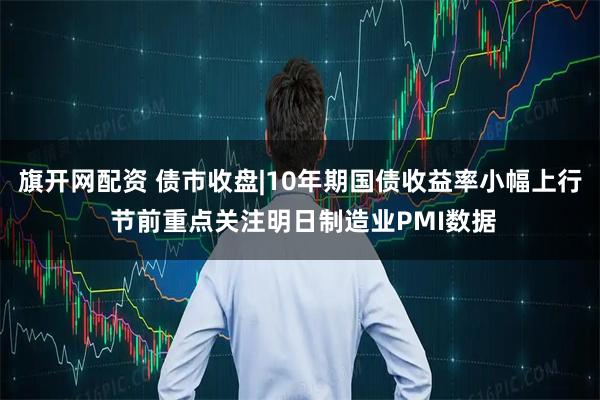 旗开网配资 债市收盘|10年期国债收益率小幅上行 节前重点关注明日制造业PMI数据