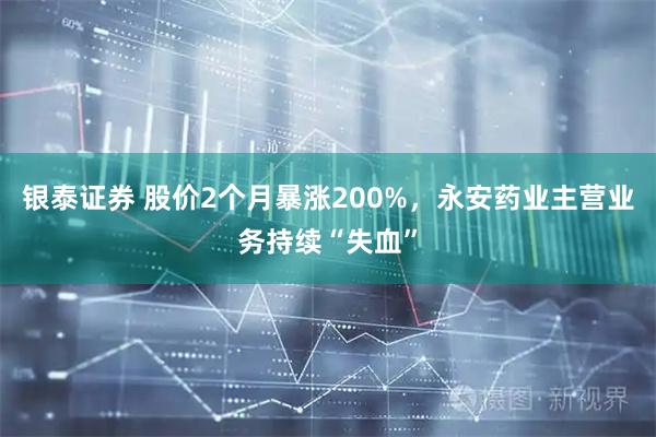 银泰证券 股价2个月暴涨200%，永安药业主营业务持续“失血”