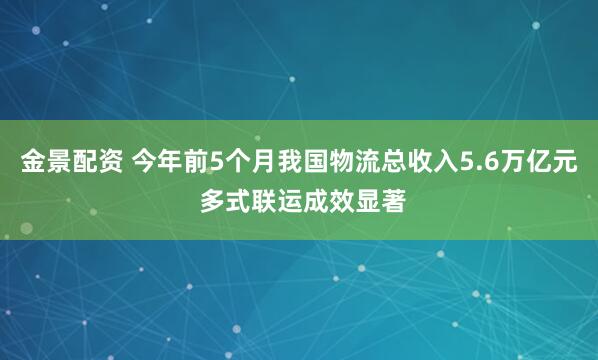 金景配资 今年前5个月我国物流总收入5.6万亿元 多式联运成效显著