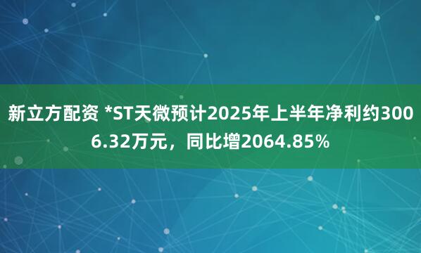 新立方配资 *ST天微预计2025年上半年净利约3006.32万元，同比增2064.85%