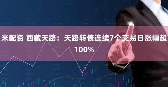 米配资 西藏天路：天路转债连续7个交易日涨幅超100%