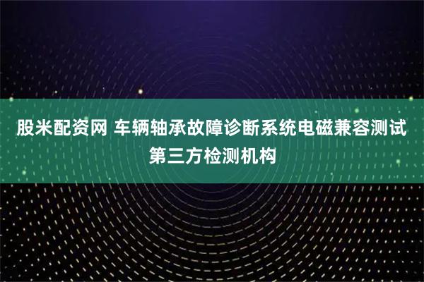 股米配资网 车辆轴承故障诊断系统电磁兼容测试第三方检测机构