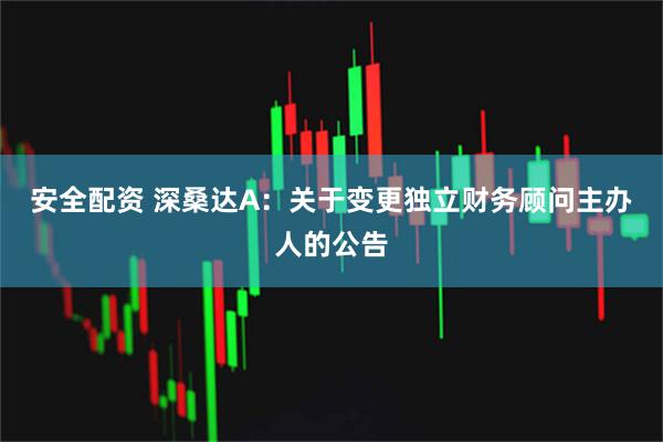 安全配资 深桑达A：关于变更独立财务顾问主办人的公告