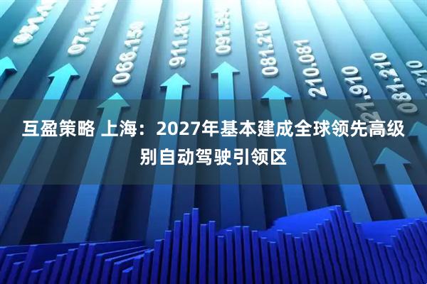 互盈策略 上海：2027年基本建成全球领先高级别自动驾驶引领区