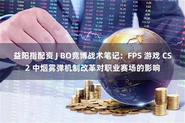 益阳指配资 J BO竞博战术笔记：FPS 游戏 CS2 中烟雾弹机制改革对职业赛场的影响